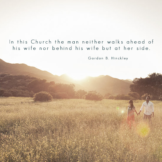 Quote: In this Church the man neither walks ahead of his wife nor behind his wife but at her side - Gordon B. Hinckley